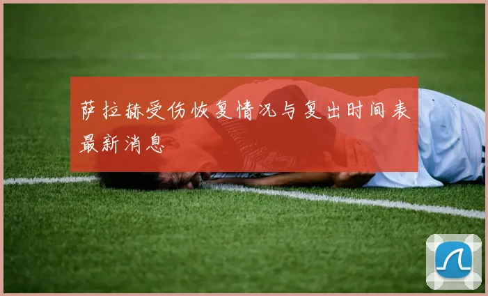 萨拉赫受伤恢复情况与复出时间表最新消息