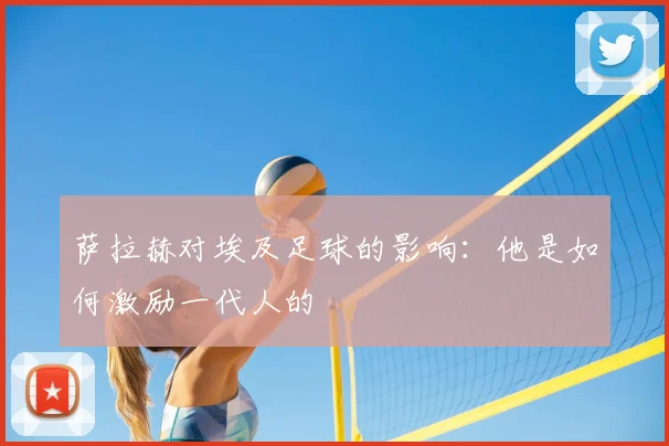 萨拉赫对埃及足球的影响：他是如何激励一代人的