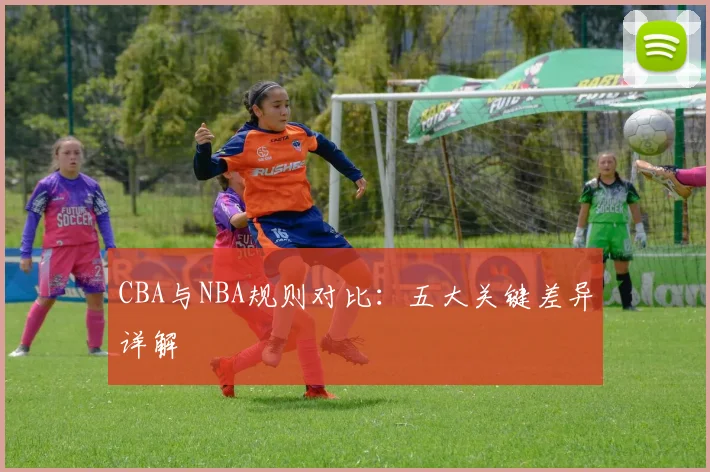 CBA与NBA规则对比：五大关键差异详解