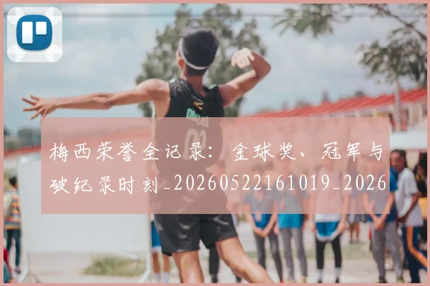 梅西荣誉全记录：金球奖、冠军与破纪录时刻_20260522161019_20260609223639