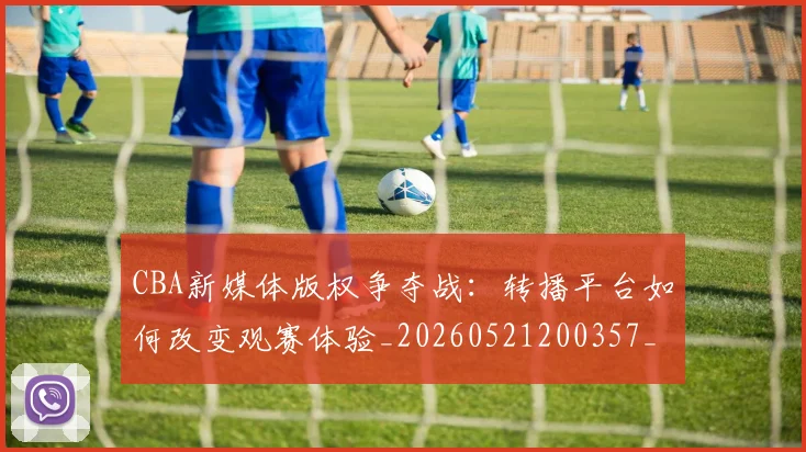 CBA新媒体版权争夺战：转播平台如何改变观赛体验_20260521200357_20260606165226