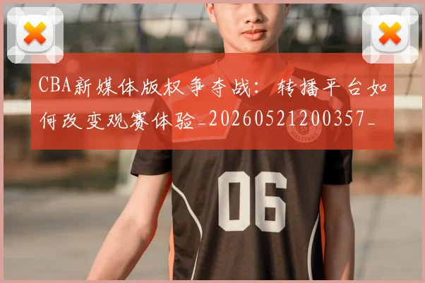 CBA新媒体版权争夺战：转播平台如何改变观赛体验_20260521200357_20260606165226