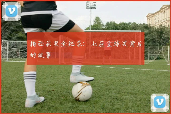 梅西获奖全纪录：七座金球奖背后的故事