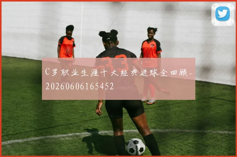 C罗职业生涯十大经典进球全回顾_20260606165452